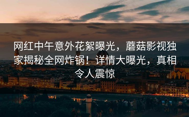 网红中午意外花絮曝光，蘑菇影视独家揭秘全网炸锅！详情大曝光，真相令人震惊
