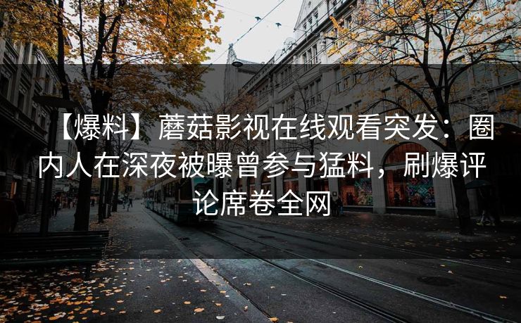 【爆料】蘑菇影视在线观看突发：圈内人在深夜被曝曾参与猛料，刷爆评论席卷全网