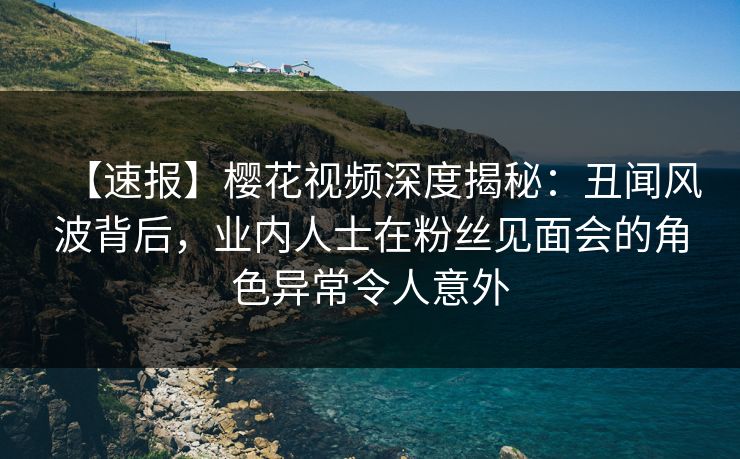 【速报】樱花视频深度揭秘：丑闻风波背后，业内人士在粉丝见面会的角色异常令人意外