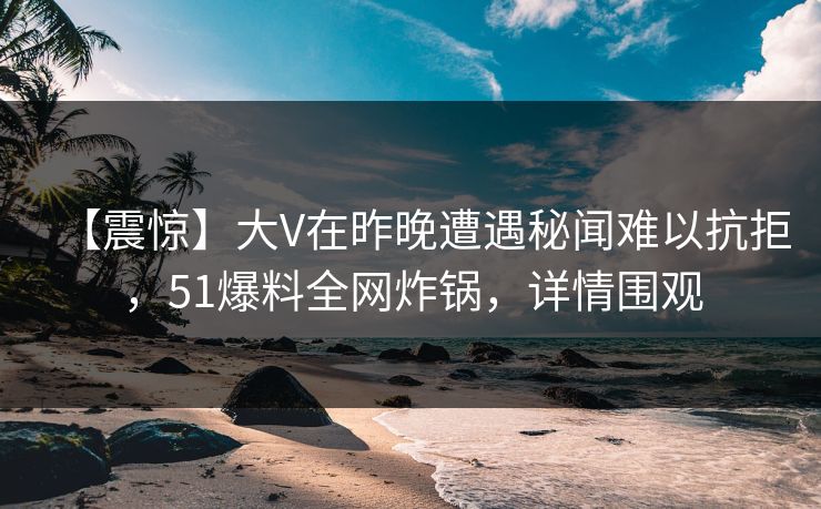 【震惊】大V在昨晚遭遇秘闻难以抗拒，51爆料全网炸锅，详情围观
