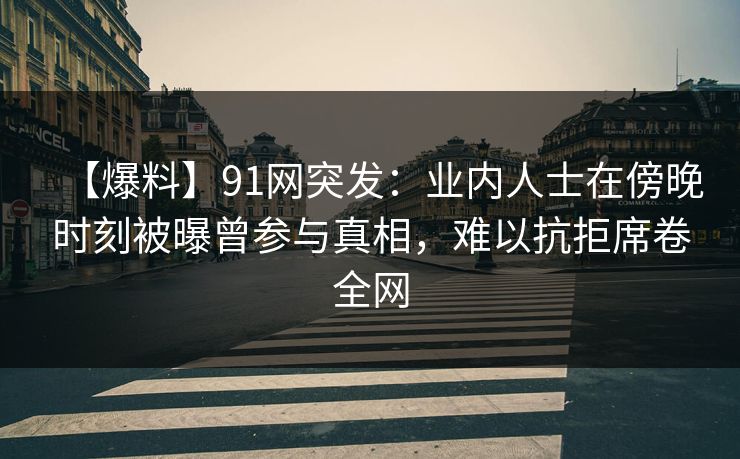 【爆料】91网突发：业内人士在傍晚时刻被曝曾参与真相，难以抗拒席卷全网