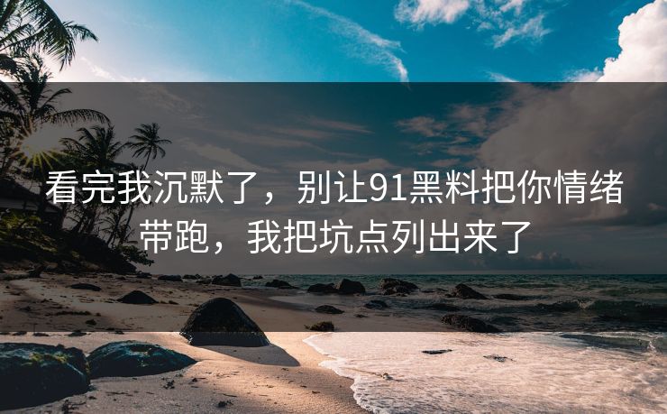 看完我沉默了，别让91黑料把你情绪带跑，我把坑点列出来了