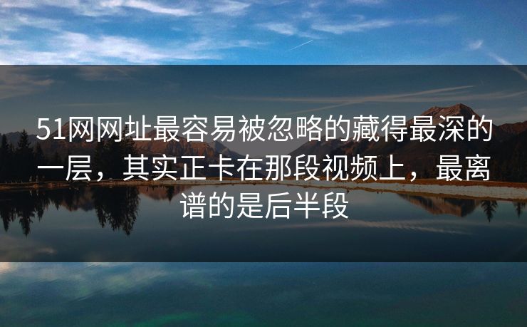 51网网址最容易被忽略的藏得最深的一层，其实正卡在那段视频上，最离谱的是后半段