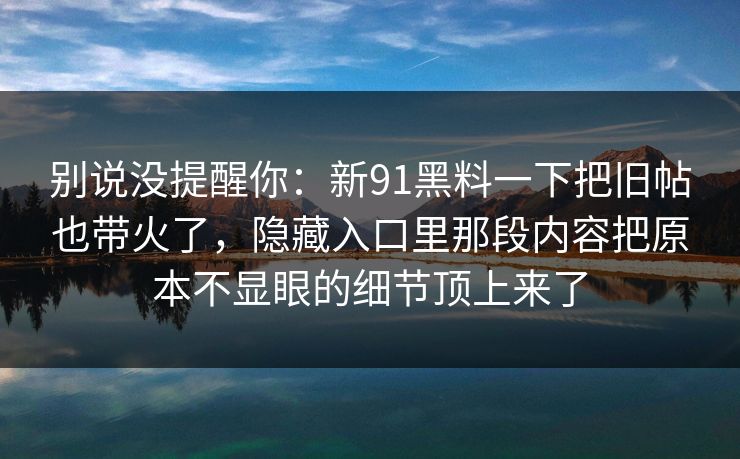 别说没提醒你：新91黑料一下把旧帖也带火了，隐藏入口里那段内容把原本不显眼的细节顶上来了